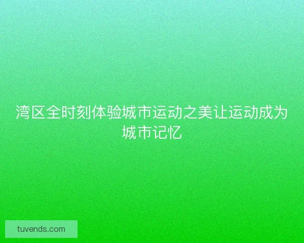 湾区全时刻体验城市运动之美让运动成为城市记忆