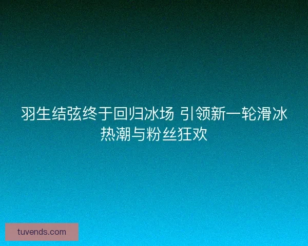 羽生结弦终于回归冰场 引领新一轮滑冰热潮与粉丝狂欢