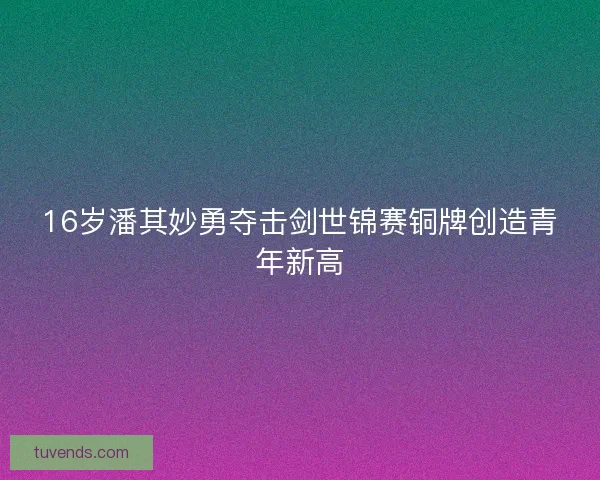 16岁潘其妙勇夺击剑世锦赛铜牌创造青年新高