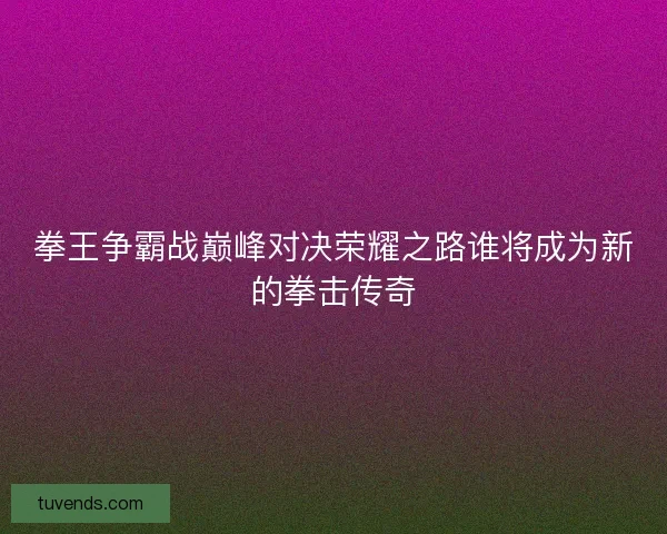 拳王争霸战巅峰对决荣耀之路谁将成为新的拳击传奇