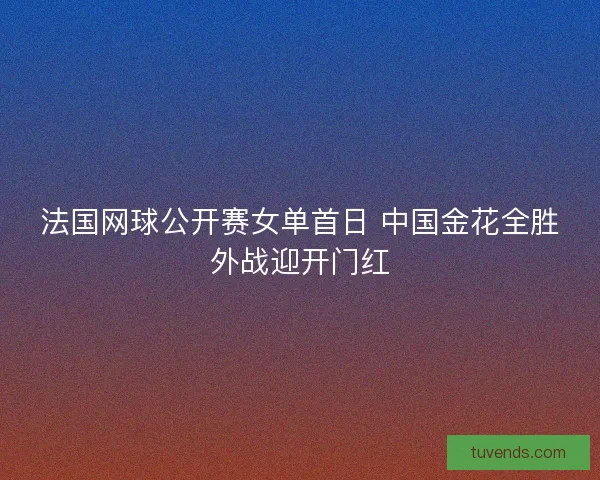 法国网球公开赛女单首日 中国金花全胜外战迎开门红