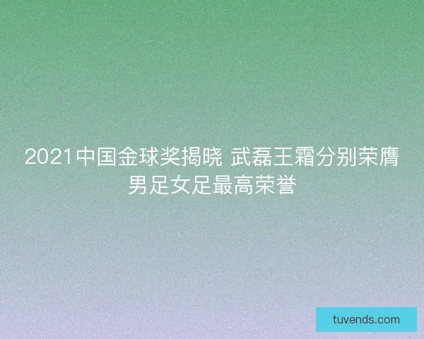 2021中国金球奖揭晓 武磊王霜分别荣膺男足女足最高荣誉