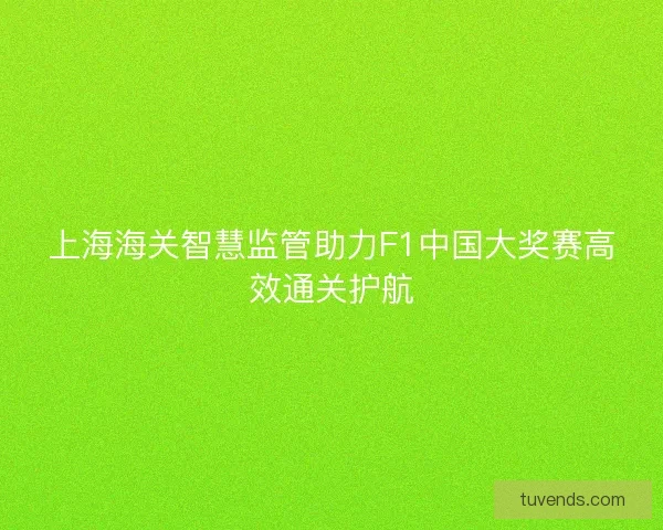 上海海关智慧监管助力F1中国大奖赛高效通关护航