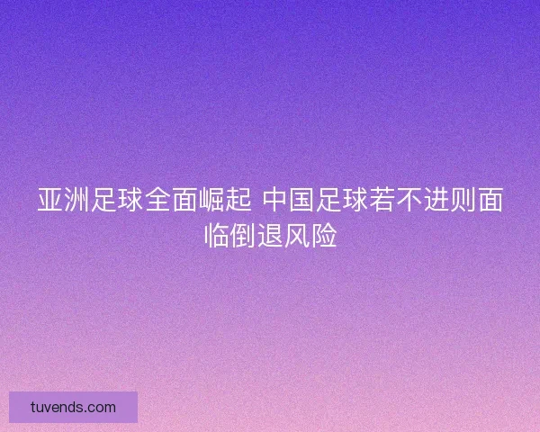 亚洲足球全面崛起 中国足球若不进则面临倒退风险